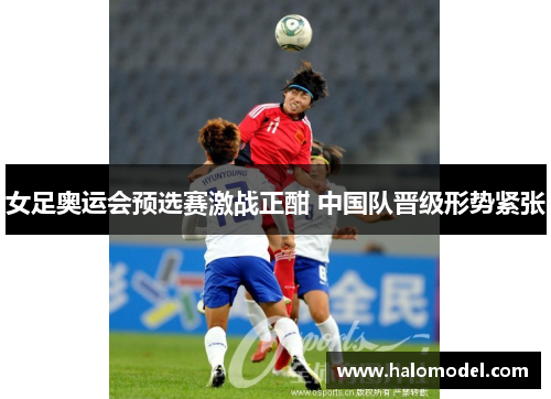 女足奥运会预选赛激战正酣 中国队晋级形势紧张